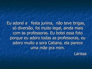 Eu adorei a  festa junina,  não teve brigas, só diversão, foi muito legal, ainda mais com as professoras. Eu botei essa foto porque eu adoro todas as professoras, eu adoro muito a sora Catiana, ela parece uma mãe pra mim. Larissa 
