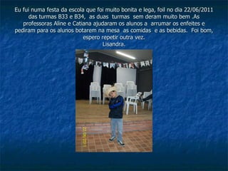 Eu fui numa festa da escola que foi muito bonita e lega, foil no dia 22/06/2011 das turmas B33 e B34,  as duas  turmas  sem deram muito bem .As professoras Aline e Catiana ajudaram os alunos a  arrumar os enfeites e pediram para os alunos botarem na mesa  as comidas  e as bebidas.  Foi bom, espero repetir outra vez. Lisandra. 