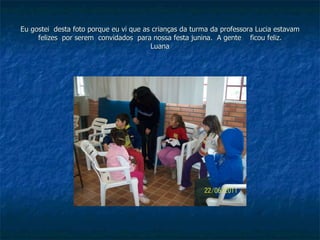 Eu gostei  desta foto porque eu vi que as crianças da turma da professora Lucia estavam felizes  por serem  convidados  para nossa festa junina.  A gente  ficou feliz. Luana 