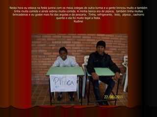 Nesta hora eu estava na festa junina com os meus colegas de outra turma e a gente brincou muito e também tinha muita comida e ainda sobrou muita comida. A minha banca era de pipoca,  também tinha muitas brincadeiras e eu gostei mais foi das argolas e da pescaria.  Tinha, refrigerante,  bolo,  pipoca , cachorro quente e ela foi muito legal a festa. Rudinei 