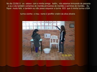 No dia 22/06/11  eu  estava  com a minha amiga  ketlin,  nós estamos brincando de pescaria e eu e ela também comemos de montão,brincamos de montão e sorrimos de montão.  Eu fiquei  muito feliz  e também eu não posso esquecer a turma  B33  que é minha turma e B34  turma vizinha  e meu  nome é jeniffer cristini da silva oliveira   