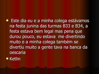Este dia eu e a minha colega estávamos na festa junina das turmas B33 e B34, a festa estava bem legal mas pena que durou pouco, eu estava  me divertindo muito e a minha colega também se divertiu muito a gente tava na banca da  oescaria Ketlin 