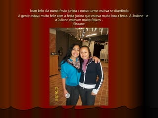 Num belo dia numa festa junina a nossa turma estava se divertindo.    A gente estava muito feliz com a festa junina que estava muito boa a festa. A Josiane  e a Juliane estavam muito felizes . Shaiane 
