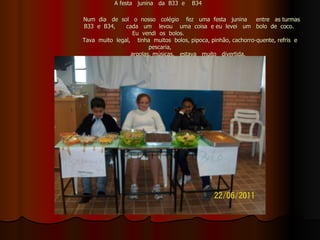A festa  junina  da  B33  e  B34      Num  dia  de  sol  o  nosso  colégio  fez  uma  festa  junina  entre  as turmas   B33  e  B34,  cada  um  levou  uma  coisa  e eu  levei  um  bolo  de  coco.  Eu  vendi  os  bolos.    Tava  muito  legal,  tinha  muitos  bolos, pipoca, pinhão, cachorro-quente, refris  e  pescaria,   argolas, músicas,  estava  muito  divertida.   Roger  Guilherme  Sodré  Perez   22/06/2011. 