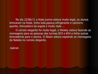 No dia 22/06/11 a festa junina estava muito legal, os alunos brincaram na festa, tinha bolo,pipoca,refrigerante e cachorro quente, brincadeira da argola e muito mais ... O correio elegante foi muito legal, o Wesley estava fazendo as mensagens para as pessoas das turmas B33 e B34 e tinha outras brincadeiras para o alunos. O Alison estava espiando as mensagens da Natalia no correio elegante.  Gabriel 