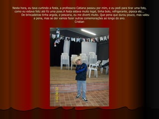 Nesta hora, eu tava curtindo a festa, a professora Catiana passou por mim, e eu pedi para tirar uma foto, como eu estava feliz até fiz uma pose.A festa estava muito legal, tinha bolo, refrigerante, pipoca etc...   De brincadeiras tinha argola, e pescaria, eu me diverti muito. Que pena que durou pouco, mas valeu a pena, mas se der vamos fazer outras comemorações ao longo do ano. Cristian 