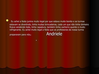 Eu achei a festa junina muito legal por que estava muito bonita e as turmas estavam se divertindo, tinha muitas brincadeiras, cada um que não tinha dinheiro ficava vendendo bolo, tinha rapadura, também tinha cachorro quente e muito refrigerante. Eu achei muito legal a festa que as professoras da nossa turma prepararam para nós .  Andriele  .  