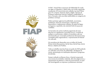 O FIAP - Festival Ibero-americano de Publicidade foi criado
em 1969, na Argentina e, desde então, vem sendo organizado
anualmente. Os concorrentes são avaliados nas áreas Filmes
para TV e Cinema, Anúncios, Spots e Jingles, Técnicas de
Produção Audiovisual, Internet (websites e publicidade on-
line) e Inovação, cada uma delas subdivididas em categorias de
produtos e serviços.
Podem participar agências de publicidade, anunciantes,
produtoras, meios de comunicação e empresas que
desenvolvem e implementam websites, de países de língua
portuguesa e espanhola, não existindo limite de peças por
candidato.
As inscrições são aceitas mediante pagamento de taxas
descritas em regulamento (www.fiap.com.ar). A missão de
analisar os concorrentes e definir os vencedores cabe aos
júris formados por renomados profissionais iberoamericanos,
convidados pelos organizadores, e representantes do festival
em cada país.
Os vencedores são destacados com os troféus de Grande
Prêmio Sol de Iberoamérica, Sol de Ouro, Sol de Prata, Sol de
Bronze e diploma de Finalista.
Todos os trabalhos inscritos ficam em poder do FIAP, podendo
ser utilizados como fonte de publicidade e divulgação do
evento, apresentação em instituições educativas e programas
de televisão.
Sempre realizado em Buenos Aires, o Festival compreende
uma semana de atividades, incluindo, além dos julgamentos, a
apresentação de palestras e a festa de encerramento, na qual
são homenageados as empresas e profissionais vitoriosos.
 