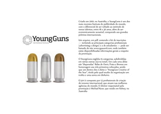 Criado em 2001, na Austrália, o YoungGuns é um dos
mais recentes festivais de publicidade do mundo,
com o diferencial de ser voltado ao estímulo de
novos talentos, entre 18 e 30 anos, além de ser
economicamente acessível, comparado aos grandes
prêmios internacionais.
Um arquivo, em pdf, contendo o kit de inscrições
— incluindo as principais categorias profissionais
(advertising e design) e a de estudantes — pode ser
baixado do site www.ygaward.com, onde também
estão disponibilizadas informações gerais a respeito
da premiação.
O YoungGuns engloba 15 categorias, subdivididas
em várias outras (53 no total). Em cada uma delas
são “disparadas” Balas de Ouro, Prata e Bronze em
homenagem aos três primeiros colocados, sendo
que um dentre eles é eleito o “YoungGun Creative of
the Year”, título pelo qual recebe da organização um
troféu e uma soma em dinheiro.
O júri é composto por 13 profissionais de criação
de renome internacional, que atuam nas melhores
agências do mundo. O diretor responsável pela
premiação é Michael Kean, que reside em Sidney, na
Austrália
 