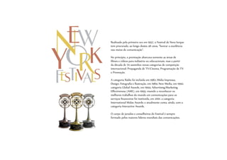 Realizado pela primeira vez em 1957, o Festival de Nova Iorque
tem procurado, ao longo destes 46 anos, “honrar a excelência
nos meios de comunicação”.
No princípio, a premiação abarcava somente as áreas de
filmes e vídeos para indústria ou educacionais, mas a partir
da década de 70 assimilou novas categorias de competição
internacional: Propaganda de TV/Cinema, Programação de TV
e Promoção.
A categoria Rádio foi incluída em 1982; Mídia Impressa,
Design, Fotografia e Ilustração, em 1984; New Media, em 1992;
categoria Global Awards, em 1994; Advertising/Marketing
Effectiveness (AME), em 1995; visando a reconhecer os
melhores trabalhos do mundo em comunicações para os
serviços financeiros foi instituída, em 2001, a categoria
International Midas Awards; e atualmente conta, ainda, com a
categoria Interactive Awards.
O corpo de jurados e conselheiros do Festival é sempre
formado pelos maiores líderes mundiais das comunicações.
 