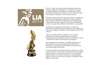 O LIAA - London International Advertising Awards vem sendo
realizado, anualmente, desde 1985, com o objetivo de fomentar
a atividade publicitária mundialmente, reconhecendo o talento
dos melhores profissionais e empresas do ramo. No Brasil, a Stock
Photos passou a representar o evento a partir de 1995.
Efetuadas mediante pagamento de taxas descritas em regulamento,
as inscrições abrangem peças publicitárias criadas em qualquer
lugar do planeta, devidamente traduzidas para o inglês para que
o corpo de jurados possa avaliá-las, sob os critérios criatividade,
conceito, execução, funcionalidade, interatividade e impacto global.
Convidados pela organização da premiação, os jurados são
publicitários renomados de diversos países, que, após analisarem os
concorrentes, definem os finalistas e os merecedores de Ouro, Prata
e Bronze.
Todos os premiados recebem certificados, mas os grandes
vencedores nas categorias estipuladas para inscrição são
homenageados com as cobiçadas estatuetas concedidas pelo evento
– sinônimo de excelência internacional em propaganda.
Após a divulgação dos resultados, os trabalhos ganhadores são
apresentados ao mercado numa publicação oficial da LIAA,
sendo que os comerciais são ainda inseridos numa fita de vídeo,
comercializada pela Stock Photos.
A cerimônia oficial de entrega dos prêmios é realizada no no Royal
Lancaster Hotel, em Londres. Mas os brasileiros premiados também
podem comemorar em seu próprio país, visto que é promovida,
tradicionalmente em novembro, uma festa no Centro Brasileiro
Britânico, que fica na Rua Ferreira de Araújo, 741 (Edifício Cultura
Inglesa), em São Paulo.
 