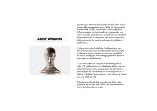 A premiação internacional Andy Awards vem sendo
organizada, anualmente, pelo Clube de Propaganda
de New York (EUA), desde 1964, com o objetivo
de homenagear a criatividade na propaganda em
todo o mundo, reconhecer a contribuição individual
dos profissionais e empresas, bem como encorajar
o florescimento do padrão artesanal da indústria
publicitária.
O julgamento dos trabalhos é realizado por um
júri composto por renomados diretores de criação
de diversos países. Podem se inscrever trabalhos
em todas as línguas, mediante pagamento de taxas
descritas em regulamento.
O certame cobre as categorias de mídia gráfica,
rádio, TV, mídia externa, mala-direta, vídeo/cinema,
mídia interativa, entre outras, além de permitir a
participação de estudantes em áreas específicas. O
melhor trabalho é contemplado com o Grandy mais a
soma de US$ 50 mil.
A divulgação oficial dos vencedores é feita pela
organização em seu site. A festa de encerramento
ocorre geralmente em maio.
 