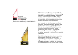 O International Echo Awards é organizado há 74
anos, pela norte-americana DMA – Direct Marketing
Association, entidade que representa as principais
empresas de marketing direto dos EUA. Todavia,
o prêmio, como sugere o nome, aceita inscrições
de trabalhos de outros países, assim como convida
membros estrangeiros para compor o júri.
Uma vez a cada ano são selecionadas as melhores
campanhas ou peças nas seguintes categorias: Sem
Fins Lucrativos, Serviços e Produtos Financeiros,
Editorial, Comunicações/Utilidades, Automotiva,
Tecnologias da Informação, Varejo, Vendas
por Resposta Direta, Viagem e Hospitalidade/
Transportes, Farmacêutica/Saúde, Negócios e
Serviços ao Consumidor e Manufatura de Produtos e
Distribuição.
O júri é formado por profissionais com experiência
mínima de sete anos na área em que atuará
como avaliador dos concorrentes. O processo de
julgamento é feito em três etapas, considerando
estratégia, criatividade e resultado. Aos vencedores
são conferidos Troféus Echo de Ouro, Prata e Bronze.
 
