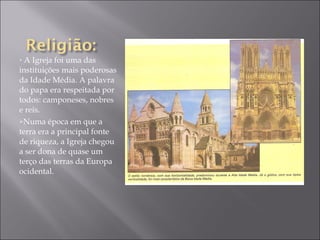 A Igreja foi uma das instituições mais poderosas da Idade Média. A palavra do papa era respeitada por todos: camponeses, nobres e reis. Numa época em que a terra era a principal fonte de riqueza, a Igreja chegou a ser dona de quase um terço das terras da Europa ocidental. 