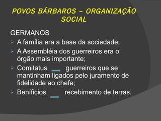 POVOS BÁRBAROS – ORGANIZAÇÃO SOCIAL GERMANOS A família era a base da sociedade; A Assembléia dos guerreiros era o órgão mais importante; Comitatus  guerreiros que se mantinham ligados pelo juramento de fidelidade ao chefe; Beníficios  recebimento de terras. 