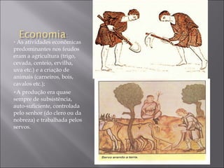 As atividades econômicas predominantes nos feudos eram a agricultura (trigo, cevada, centeio, ervilha, uva etc.) e a criação de animais (carneiros, bois, cavalos etc.); A produção era quase sempre de subsistência, auto-suficiente, controlada pelo senhor (do clero ou da nobreza) e trabalhada pelos servos. 