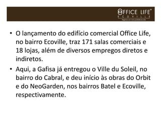 • O lançamento do edifício comercial Office Life,
  no bairro Ecoville, traz 171 salas comerciais e
  18 lojas, além de diversos empregos diretos e
  indiretos.
• Aqui, a Gafisa já entregou o Ville du Soleil, no
  bairro do Cabral, e deu início às obras do Orbit
  e do NeoGarden, nos bairros Batel e Ecoville,
  respectivamente.
 