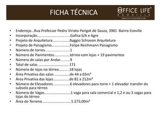 •   Endereço...Rua Professor Pedro Viriato Parigot de Souza, 3901 Bairro Ecoville
•   Incorporação.................................Gafisa S/A e Agre
•   Projeto de Arquitetura.................Baggio Schiavon Arquitetura
•   Projeto de Paisagismo..................Felipe Reichmann Paisagismo
•   Número de torres.........................1
•   Número de Pavimentos................térreo com lojas + 19 pavimentos
•   Número de salas por Andar..........9
•   Total de salas ……………………....…..171
•   Número de lojas no térreo…….....18 lojas
•   Área Privativa das salas ...............de 44 a 65m²
•   Área Privativa das lojas………….....de 82 a 212m²
•   Número de Elevadores.................6 elevadores para torre + 1 elevador transfer do
    subsolo para térreo
•   Número de Vagas..........................1 vaga para sala comercial e 1,2 e ou 3 vagas para
    lojas do térreo
•   Área do Terreno.............................5.273,00m²
 