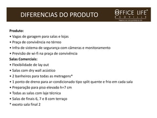 DIFERENCIAS DO PRODUTO

Produto:
• Vagas de garagem para salas e lojas
• Praça de convivência no térreo
• Infra de sistema de segurança com câmeras e monitoramento
• Previsão de wi-fi na praça de convivência
Salas Comerciais:
• Flexibilidade de lay out
• Salas com dry wall acústico
• 2 banheiros para todas as metragens*
• 1 ponto de dreno para ar-condicionado tipo split quente e frio em cada sala
• Preparação para piso elevado h=7 cm
• Todas as salas com laje técnica
• Salas de finais 6, 7 e 8 com terraço
* exceto sala final 2
 