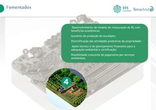 Fomentados
• Desenvolvimento de modelo de restauração de RL com
benefícios econômicos;
• Aumento da produção de eucalipto;
• Diversificação das atividades produtivas da propriedade;
• Apoio técnico e de planejamento financeiro para a
adequação ambiental e certificação;
• Possibilidade crescente de pagamento por serviços
ambientais;
 