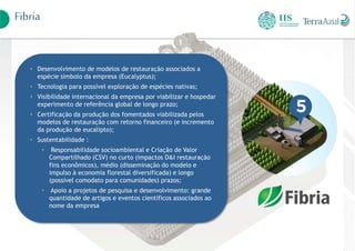 Fibria
• Desenvolvimento de modelos de restauração associados a
espécie símbolo da empresa (Eucalyptus);
• Tecnologia para possível exploração de espécies nativas;
• Visibilidade internacional da empresa por viabilizar e hospedar
experimento de referência global de longo prazo;
• Certificação da produção dos fomentados viabilizada pelos
modelos de restauração com retorno financeiro (e incremento
da produção de eucalipto);
• Sustentabilidade :
• Responsabilidade socioambiental e Criação de Valor
Compartilhado (CSV) no curto (impactos D&I restauração
fins econômicos), médio (disseminação do modelo e
impulso à economia florestal diversificada) e longo
(possível comodato para comunidades) prazos;
• Apoio a projetos de pesquisa e desenvolvimento: grande
quantidade de artigos e eventos científicos associados ao
nome da empresa
 