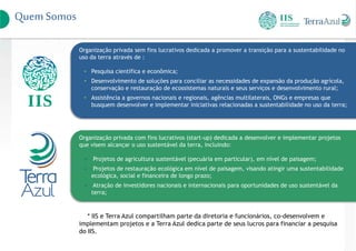 Quem Somos
Organização privada sem fins lucrativos dedicada a promover a transição para a sustentabilidade no
uso da terra através de :
• Pesquisa científica e econômica;
• Desenvolvimento de soluções para conciliar as necessidades de expansão da produção agrícola,
conservação e restauração de ecossistemas naturais e seus serviços e desenvolvimento rural;
• Assistência a governos nacionais e regionais, agências multilaterais, ONGs e empresas que
busquem desenvolver e implementar iniciativas relacionadas a sustentabilidade no uso da terra;
Organização privada com fins lucrativos (start-up) dedicada a desenvolver e implementar projetos
que visem alcançar o uso sustentável da terra, incluindo:
• Projetos de agricultura sustentável (pecuária em particular), em nível de paisagem;
• Projetos de restauração ecológica em nível de paisagem, visando atingir uma sustentabilidade
ecológica, social e financeira de longo prazo;
• Atração de investidores nacionais e internacionais para oportunidades de uso sustentável da
terra;
* IIS e Terra Azul compartilham parte da diretoria e funcionários, co-desenvolvem e
implementam projetos e a Terra Azul dedica parte de seus lucros para financiar a pesquisa
do IIS.
 