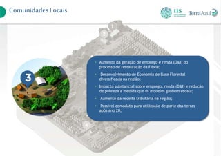 ComunidadesLocais
• Aumento da geração de emprego e renda (D&I) do
processo de restauração da Fibria;
• Desenvolvimento de Economia de Base Florestal
diversificada na região;
• Impacto substancial sobre emprego, renda (D&I) e redução
de pobreza a medida que os modelos ganhem escala;
• Aumento da receita tributária na região;
• Possível comodato para utilização de parte das terras
após ano 20;
 