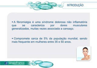 INTRODUÇÃO
 A fibromialgia é uma síndrome dolorosa não inflamatória
que se caracteriza por dores musculares
generalizadas, muitas vezes associada a cansaço.
 Compromete cerca de 5% da população mundial, sendo
mais frequente em mulheres entre 35 e 50 anos.
 
