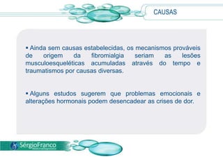 CAUSAS
 Ainda sem causas estabelecidas, os mecanismos prováveis
de origem da fibromialgia seriam as lesões
musculoesqueléticas acumuladas através do tempo e
traumatismos por causas diversas.
 Alguns estudos sugerem que problemas emocionais e
alterações hormonais podem desencadear as crises de dor.
 
