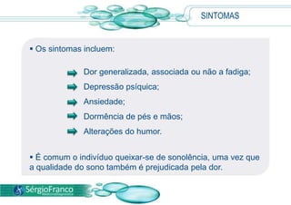  Os sintomas incluem:
Dor generalizada, associada ou não a fadiga;
Depressão psíquica;
Ansiedade;
Dormência de pés e mãos;
Alterações do humor.
 É comum o indivíduo queixar-se de sonolência, uma vez que
a qualidade do sono também é prejudicada pela dor.
SINTOMAS
 