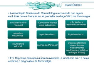  A Associação Brasileira de Reumatologia recomenda que sejam
excluídas outras doenças ao se proceder ao diagnóstico de fibromialgia:
 Em 18 pontos dolorosos a serem avaliados, a incidência em 10 deles
confirma o diagnóstico de fibromialgia.
miopatias
endócrinas
hipertireoidismo
síndrome da dor
miofacial
outros reumatismos
extra-articulares
hipotireoidismo
polimiosites e
dermatopolimiosites
insuficiência
adrenal
doença de Parkinson
efeito colateral de
determinados
medicamentos
(cortocoides, estatina
e drogas ilícitas).
DIAGNÓSTICO
 