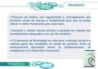 TRATAMENTO
 Procurar um médico com regularidade e, principalmente, aos
primeiros sinais da doença é fundamental para que se possa
indicar o melhor tratamento para cada caso.
 Somente o médico deverá orientar o paciente em relação aos
procedimentos adequados e ao uso de remédios.
 O tratamento da fibromialgia se volta para a redução da dor e a
melhora geral das condições de saúde do paciente. Entre os
medicamentos aprovados temos os antidepressivos, os
analgésicos e os relaxantes musculares.
 