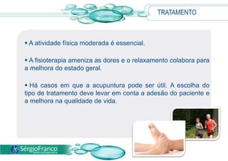  A atividade física moderada é essencial.
 A fisioterapia ameniza as dores e o relaxamento colabora para
a melhora do estado geral.
 Há casos em que a acupuntura pode ser útil. A escolha do
tipo de tratamento deve levar em conta a adesão do paciente e
a melhora na qualidade de vida.
TRATAMENTO
 