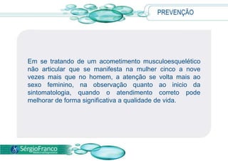 PREVENÇÃO
Em se tratando de um acometimento musculoesquelético
não articular que se manifesta na mulher cinco a nove
vezes mais que no homem, a atenção se volta mais ao
sexo feminino, na observação quanto ao inicio da
sintomatologia, quando o atendimento correto pode
melhorar de forma significativa a qualidade de vida.
 