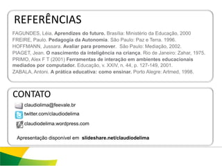REFERÊNCIAS
FAGUNDES, Léia. Aprendizes do futuro. Brasília: Ministério da Educação, 2000
FREIRE, Paulo. Pedagogia da Autonomia. São Paulo: Paz e Terra. 1996.
HOFFMANN, Jussara. Avaliar para promover. São Paulo: Mediação, 2002.
PIAGET, Jean. O nascimento da inteligência na criança. Rio de Janeiro: Zahar, 1975.
PRIMO, Alex F T (2001) Ferramentas de interação em ambientes educacionais
mediados por computador. Educação, v. XXIV, n. 44, p. 127-149, 2001.
ZABALA, Antoni. A prática educativa: como ensinar. Porto Alegre: Artmed, 1998.



CONTATO
     claudiolima@feevale.br
     twitter.com/claudiodelima

     claudiodelima.wordpress.com

 Apresentação disponível em slideshare.net/claudiodelima
 