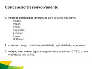 Concepção/Desenvolvimento

1. Padrões pedagógico-interativos para software educativo:
    • Piaget;
    • Papert;
    • Primo;
    • Fagundes;
    • Ausubel;
    • Freire;
    • Hoffmann.

2. critérios: design, qualidade, usabilidade, aplicabilidade, ergonomia;

3. relação com o tema água, energia e resíduos sólidos (CITEC) e com
   o contexto dos alunos.
 