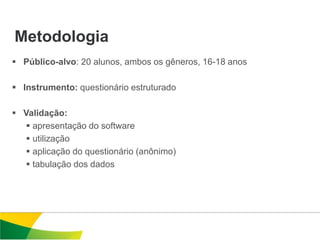 Metodologia
 Público-alvo: 20 alunos, ambos os gêneros, 16-18 anos

 Instrumento: questionário estruturado

 Validação:
   apresentação do software
   utilização
   aplicação do questionário (anônimo)
   tabulação dos dados
 