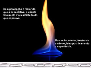 Se a percepção é maior do que a expectativa, o cliente fica muito mais satisfeito do que esperava.  Mas se for menor, frustra-se e não registra positivamente a experiência. 
