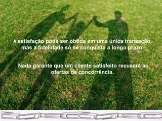 A  satisfação pode ser obtida em uma única transação, mas a fidelidade só se conquista a longo prazo  Nada garante que um cliente satisfeito recusará as ofertas da concorrência.   