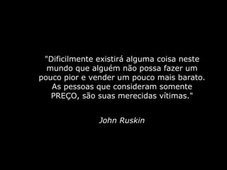 "Dificilmente existirá alguma coisa neste mundo que alguém não possa fazer um pouco pior e vender um pouco mais barato. As pessoas que consideram somente PREÇO, são suas merecidas vítimas." John Ruskin 