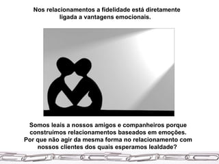 Nos relacionamentos a fidelidade está diretamente ligada a vantagens emocionais.   Somos leais a nossos amigos e companheiros porque construímos relacionamentos baseados em emoções. Por que não agir da mesma forma no relacionamento com nossos clientes dos quais esperamos lealdade?  