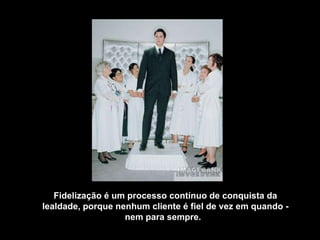 Fidelização é um processo contínuo de conquista da lealdade, porque nenhum cliente é fiel de vez em quando - nem para sempre.    