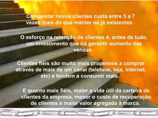 Conquistar novos clientes custa entre 5 a 7 vezes mais do que manter os já existentes .   O esforço na retenção de clientes é, antes de tudo, um investimento que irá garantir aumento das vendas.  Clientes fiéis são muito mais propensos a comprar através de mais de um canal (telefone, loja, internet, etc) e tendem a consumir mais.   E quanto mais fiéis, maior a vida útil da carteira de clientes da empresa, menor o custo de recuperação de clientes e maior valor agregado à marca.  