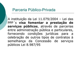 Parceria Público-Privada

A instituição da Lei 11.079/2004 – Lei das
PPP´s visa fomentar a prestação de
serviços públicos, através de parcerias
entre administração pública e particulares,
fornecendo condições jurídicas para a
celebração de outros tipos de contratos à
semelhança da Concessão de serviços
públicos Lei 8.987/95
 