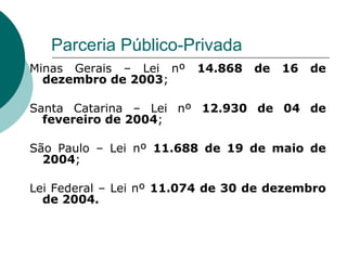 Parceria Público-Privada
Minas Gerais – Lei nº    14.868   de   16   de
  dezembro de 2003;

Santa Catarina – Lei nº 12.930 de 04 de
  fevereiro de 2004;

São Paulo – Lei nº 11.688 de 19 de maio de
  2004;

Lei Federal – Lei nº 11.074 de 30 de dezembro
  de 2004.
 