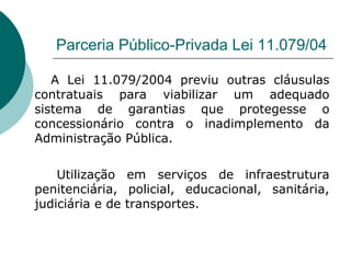 Parceria Público-Privada Lei 11.079/04

   A Lei 11.079/2004 previu outras cláusulas
contratuais para viabilizar um adequado
sistema de garantias que protegesse o
concessionário contra o inadimplemento da
Administração Pública.

    Utilização em serviços de infraestrutura
penitenciária, policial, educacional, sanitária,
judiciária e de transportes.
 