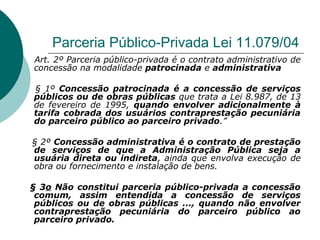 Parceria Público-Privada Lei 11.079/04
Art. 2º Parceria público-privada é o contrato administrativo de
concessão na modalidade patrocinada e administrativa

§ 1º Concessão patrocinada é a concessão de serviços
públicos ou de obras públicas que trata a Lei 8.987, de 13
de fevereiro de 1995, quando envolver adicionalmente à
tarifa cobrada dos usuários contraprestação pecuniária
do parceiro público ao parceiro privado.”

§ 2º Concessão administrativa é o contrato de prestação
de serviços de que a Administração Pública seja a
usuária direta ou indireta, ainda que envolva execução de
obra ou fornecimento e instalação de bens.

§ 3o Não constitui parceria público-privada a concessão
 comum, assim entendida a concessão de serviços
 públicos ou de obras públicas ..., quando não envolver
 contraprestação pecuniária do parceiro público ao
 parceiro privado.
 