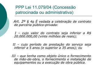 PPP Lei 11.079/04 (Concessão
  patrocinada ou administrativa)

 Art. 2º § 4o É vedada a celebração de contrato
 de parceria público-privada:

 I – cujo valor do contrato seja inferior a R$
 20.000.000,00 (vinte milhões de reais);

II – cujo período de prestação do serviço seja
 inferior a 5 anos (e superior a 35 anos); ou

III – que tenha como objeto único o fornecimento
  de mão-de-obra, o fornecimento e instalação de
  equipamentos ou a execução de obra pública.
 