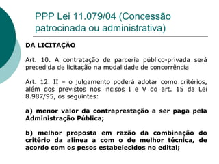 PPP Lei 11.079/04 (Concessão
  patrocinada ou administrativa)
DA LICITAÇÃO

Art. 10. A contratação de parceria público-privada será
precedida de licitação na modalidade de concorrência

Art. 12. II – o julgamento poderá adotar como critérios,
além dos previstos nos incisos I e V do art. 15 da Lei
8.987/95, os seguintes:

a) menor valor da contraprestação a ser paga pela
Administração Pública;

b) melhor proposta em razão da combinação do
critério da alínea a com o de melhor técnica, de
acordo com os pesos estabelecidos no edital;
 