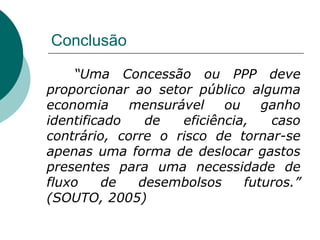 Conclusão

    “Uma Concessão ou PPP deve
proporcionar ao setor público alguma
economia     mensurável    ou    ganho
identificado   de   eficiência,   caso
contrário, corre o risco de tornar-se
apenas uma forma de deslocar gastos
presentes para uma necessidade de
fluxo    de   desembolsos     futuros.”
(SOUTO, 2005)
 